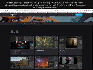 Pueden descargar escenas demo para el viewport EEVEE. Se necesita una buena
tarjeta gráfica para visualizar los efectos en tiempo real. Prueba con el Race Spaceship
en la mayoría de laptops!
 