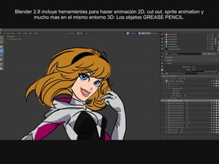 Blender 2.8 incluye herramientas para hacer animación 2D, cut out, sprite animation y
mucho mas en el mismo entorno 3D: Los objetos GREASE PENCIL.
 