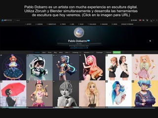 Pablo Dobarro es un artista con mucha experiencia en escultura digital.
Utiliza Zbrush y Blender simultaneamente y desarrolla las herramientas
de escultura que hoy veremos. (Click en la imagen para URL)
 