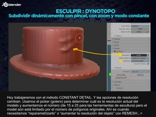 Hoy trabajaremos con el método CONSTANT DETAIL. Y las opciones de resolución
cambian. Usamos el picker (gotero) para determinar cuál es la resolución actual del
modelo y aumentamos el número (de 15 a 25 para las herramientas de escultura) pero el
model aún está limitado por el número de polígonos originales. Ahí es cuando
necesitamos “reparametrizarlo” o “aumentar la resolución del objeto” con REMESH...>
 