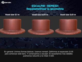 En general: Unimos formas básicas. Usamos remesh. Definimos el espaciado (0.05
para comenzar está bien). Y comenzamos a esculpir. Si necesitamos mas detalles
podríamos reducirlo a la mitad: 0.025.
 