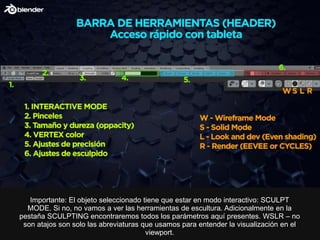 Importante: El objeto seleccionado tiene que estar en modo interactivo: SCULPT
MODE. Si no, no vamos a ver las herramientas de escultura. Adicionalmente en la
pestaña SCULPTING encontraremos todos los parámetros aquí presentes. WSLR – no
son atajos son solo las abreviaturas que usamos para entender la visualización en el
viewport.
 