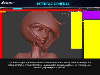 Las barras rojas son donde nuestra atención estará la mayor parte del tiempo. La
barra naranja el modo interactivo. Las amarillas son propiedades. La morada es el
outliner (explorer) de la escena.
 