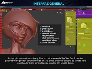 Las propiedades del espacio 4 y 5 las encontramos en la Top Tool Bar. Todos los
parámetros se pueden controlar desde ahi. No olvide presionar el icono de tableta para
que Blender lea la sensibilidad de esculpir con tableta digital.
 