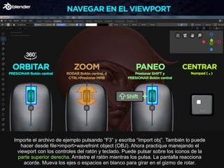 Importe el archivo de ejemplo pulsando “F3” y escriba “Import obj”. También lo puede
hacer desde file>import>wavefront object (OBJ). Ahora practíque manejando el
viewport con los controles del ratón y teclado. Puede pulsar sobre los iconos de la
parte superior derecha. Arrástre el ratón mientras los pulsa. La pantalla reacciona
acorde. Mueva los ejes o espacios en blanco para girar en el gizmo de rotar.
 