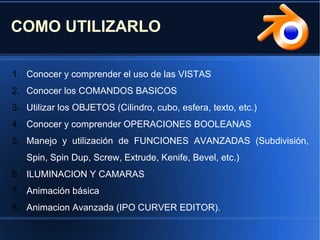 COMO UTILIZARLO
1. Conocer y comprender el uso de las VISTAS
2. Conocer los COMANDOS BASICOS
3. Utilizar los OBJETOS (Cilindro, cubo, esfera, texto, etc.)
4. Conocer y comprender OPERACIONES BOOLEANAS
5. Manejo y utilización de FUNCIONES AVANZADAS (Subdivisión,
Spin, Spin Dup, Screw, Extrude, Kenife, Bevel, etc.)
6. ILUMINACION Y CAMARAS
7. Animación básica
8. Animacion Avanzada (IPO CURVER EDITOR).
 