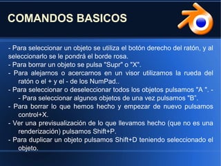 COMANDOS BASICOS
- Para seleccionar un objeto se utiliza el botón derecho del ratón, y al
seleccionarlo se le pondrá el borde rosa.
- Para borrar un objeto se pulsa "Supr" o "X".
- Para alejarnos o acercarnos en un visor utilizamos la rueda del
ratón o el + y el - de los NumPad..
- Para seleccionar o deseleccionar todos los objetos pulsamos "A ". -
- Para seleccionar algunos objetos de una vez pulsamos "B”.
- Para borrar lo que hemos hecho y empezar de nuevo pulsamos
control+X.
- Ver una previsualización de lo que llevamos hecho (que no es una
renderización) pulsamos Shift+P.
- Para duplicar un objeto pulsamos Shift+D teniendo seleccionado el
objeto.
 