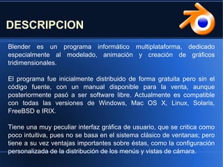 Blender es un programa informático multiplataforma, dedicado
especialmente al modelado, animación y creación de gráficos
tridimensionales.
El programa fue inicialmente distribuido de forma gratuita pero sin el
código fuente, con un manual disponible para la venta, aunque
posteriormente pasó a ser software libre. Actualmente es compatible
con todas las versiones de Windows, Mac OS X, Linux, Solaris,
FreeBSD e IRIX.
Tiene una muy peculiar interfaz gráfica de usuario, que se critica como
poco intuitiva, pues no se basa en el sistema clásico de ventanas; pero
tiene a su vez ventajas importantes sobre éstas, como la configuración
personalizada de la distribución de los menús y vistas de cámara.
DESCRIPCION
 