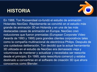 HISTORIA
En 1988, Ton Roosendaal co-fundó el estudio de animación
Holandés NeoGeo. Rápidamente se convirtió en el estudio más
grande de animación 3D en Holanda y en una de las más
destacadas casas de animación en Europa. NeoGeo creó
roducciones que fueron premiadas (European Corporate Video
Awards de 1993 y 1995) para grandes clientes corporativos tales
como la compañía multinacional de electrónica Philips. Después de
una cuidadosa deliberación, Ton decidió que la actual herramienta
3D utilizada en el estudio de NeoGeo era demasiado vieja y
voluminosa de mantener y actualizar y necesitaba ser reescrita
desde el principio. En 1995, esta reescritura comenzó y estaba
destinado a convertirse en el software de creación 3D que ahora
conocemos como Blender.
 