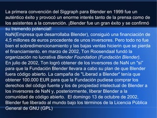 La primera convención del Siggraph para Blender en 1999 fue un
auténtico éxito y provocó un enorme interés tanto de la prensa como de
los asistentes a la convención. ¡Blender fue un gran éxito y se confirmó
su tremendo potencial!
NaN(Empresa que desarrollaba Blender), consiguió una financiación de
4,5 millones de euros procedente de unos inversores. Pero todo no fue
bien el sobredimencionamiento y las bajas ventas hicierin que se pierda
el financiamiento. en marzo de 2002, Ton Roosendaal fundó la
organización no lucrativa Blender Foundation (Fundación Blender).
En julio de 2002, Ton logró obtener de los inversores de NaN un "sí”
para que la Fundación Blender llevara a cabo su plan de que Blender
fuera código abierto. La campaña de "Liberad a Blender" tenía que
obtener 100.000 EUR para que la Fundación pudiese comprar los
derechos del código fuente y los de propiedad intelectual de Blender a
los inversores de NaN y, posteriormente, liberar Blender a la
comunidad de código abierto. El domingo 13 de octubre de 2002,
Blender fue liberado al mundo bajo los términos de la Licencia Pública
General de GNU (GPL)
 