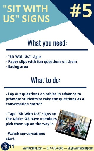#5
"SIT WITH
US" SIGNS
What you need:
- "Sit With Us"! signs
- Paper slips with fun questions on them
- Eating area
What to do:
- Lay out questions on tables in advance to
promote students to take the questions as a
conversation starter
- Tape "Sit With Us!" signs on
the tables OR have members
pick them up on the way in
- Watch conversations
start.
11 SwiftKickHQ.com --- 877-479-4385 --- SK@SwiftKickHQ.com
 