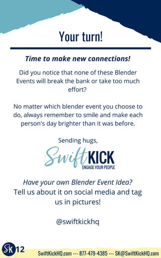 Your turn!
Time to make new connections!
Tell us about it on social media and tag
us in pictures!
@swiftkickhq
Did you notice that none of these Blender
Events will break the bank or take too much
effort? 
No matter which blender event you choose to
do, always remember to smile and make each
person's day brighter than it was before.
Sending hugs,
Have your own Blender Event Idea?
12 SwiftKickHQ.com --- 877-479-4385 --- SK@SwiftKickHQ.com
 