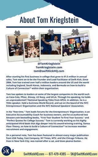 About Tom Krieglstein
4
SwiftKickHQ.com --- 877-479-4385 --- SK@SwiftKickHQ.com
After starting his first business in college that grew to $1.5 million in annual
sales, Tom went on to be the Founder and Lead Facilitator of Swift Kick. Since
2004, Tom has trained over half a million leaders around the US and the world
including England, South Korea, Indonesia, and Bermuda on how to build a
Culture of Connection™ within their organization.
Tom has spoken to leaders at some of the largest companies in the world such
as Coca-Cola, Pfizer, Disney, US Navy, and UCLA. Through his speaking, he holds
an unprecedented 7 National Speaking Titles from APCA. In addition, he is a
TEDx speaker, held a Guinness World Record, and sat on the board of the NYC
Entrepreneurs’ Organization and the NYC National Speakers’ Association.
In his "free time," Tom leads Forums for the Entrepreneurs' Organization, is an
Executive Accountability Coach for business owners, and he co-authored two
Amazon.com bestselling books, "First Year Student To First Year Success." and
“Perfect Quotes for College Success.” Tom is currently working on his highly
anticipated third book that digs deeper into his award-winning training, Dance
Floor Theory, on how to build a Culture of Connection™ to increase member
recruitment and engagement.
On a personal note, Tom has been featured in almost every major publication
from USA Today, Fast Company, NY Times, MTV, and the Chicago Tribune. He
lives in New York City, was named after a cat, and loves peanut butter.
@TomKrieglstein
TomKrieglstein.com
tom@swiftKickHQ.com
 