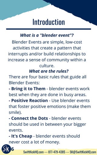 Introduction
What is a "blender event"?
There are four basic rules that guide all
Blender Events:
- Bring it to Them - blender events work
best when they are done in busy areas.
- Positive Reaction - Use blender events
that foster positive emotions (make them
smile).
- Connect the Dots - blender events
should be used in between your bigger
events.
- It's Cheap - blender events should
never cost a lot of money.
Blender Events are simple, low-cost
activities that create a pattern that
interrupts and/or build relationships to
increase a sense of community within a
culture.
What are the rules?
6
SwiftKickHQ.com --- 877-479-4385 --- SK@SwiftKickHQ.com
 