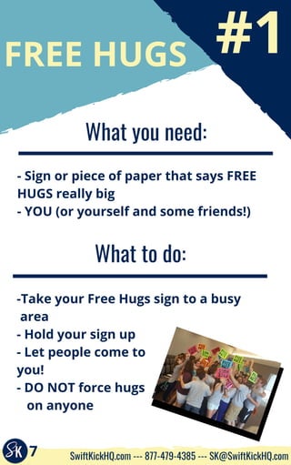 #1
FREE HUGS
What you need:
- Sign or piece of paper that says FREE
HUGS really big
- YOU (or yourself and some friends!)
What to do:
-Take your Free Hugs sign to a busy    
 area
- Hold your sign up
- Let people come to
you!
- DO NOT force hugs
   on anyone
7 SwiftKickHQ.com --- 877-479-4385 --- SK@SwiftKickHQ.com
 