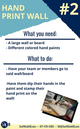 #2
HAND
PRINT WALL
What you need:
- A large wall or board
- Different colored hand paints
What to do:
- Have your team or members go to
said wall/board
-Have them dip their hands in the
paint and stamp their
hand print on the
wall!
8 SwiftKickHQ.com --- 877-479-4385 --- SK@SwiftKickHQ.com
 