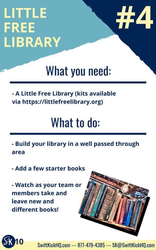 #4
LITTLE
FREE
LIBRARY
What you need:
- A Little Free Library (kits available
via https://littlefreelibrary.org)
What to do:
- Build your library in a well passed through
area
- Add a few starter books
- Watch as your team or
members take and
leave new and
different books!
10 SwiftKickHQ.com --- 877-479-4385 --- SK@SwiftKickHQ.com
 