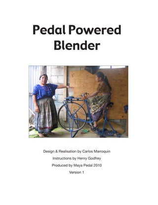 Pedal Powered
   Blender




 Design & Realisation by Carlos Marroquin
      Instructions by Henry Godfrey
      Produced by Maya Pedal 2010
                Version 1
 
