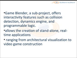 Game Blender, a sub-project, offers interactivity features such as collision detection, dynamics engine, and programmable logic.  allows the creation of stand-alone, real-time applications ranging from architectural visualization to video game construction 