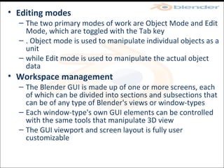 Editing modes  The two primary modes of work are Object Mode and Edit Mode, which are toggled with the Tab key . Object mode is used to manipulate individual objects as a unit while Edit mode is used to manipulate the actual object data Workspace management  The Blender GUI is made up of one or more screens, each of which can be divided into sections and subsections that can be of any type of Blender's views or window-types Each window-type's own GUI elements can be controlled with the same tools that manipulate 3D view The GUI viewport and screen layout is fully user customizable 