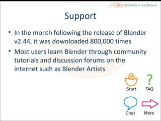 Support In the month following the release of Blender v2.44, it was downloaded 800,000 times Most users learn Blender through community tutorials and discussion forums on the internet such as Blender Artists 