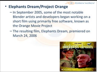 Elephants Dream/Project Orange In September 2005, some of the most notable Blender artists and developers began working on a short film using primarily free software, known as the Orange Movie Project The resulting film, Elephants Dream, premiered on March 24, 2006 