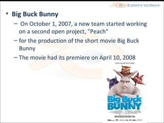 Big Buck Bunny On October 1, 2007, a new team started working on a second open project, "Peach" for the production of the short movie Big Buck Bunny The movie had its premiere on April 10, 2008 