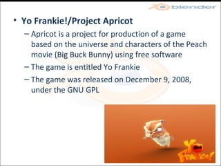 Yo Frankie!/Project Apricot Apricot is a project for production of a game based on the universe and characters of the Peach movie (Big Buck Bunny) using free software The game is entitled Yo Frankie The game was released on December 9, 2008, under the GNU GPL  