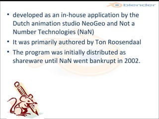 developed as an in-house application by the Dutch animation studio NeoGeo and Not a Number Technologies (NaN)‏ It was primarily authored by Ton Roosendaal The program was initially distributed as shareware until NaN went bankrupt in 2002. 