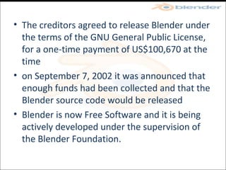 The creditors agreed to release Blender under the terms of the GNU General Public License, for a one-time payment of US$100,670 at the time on September 7, 2002 it was announced that enough funds had been collected and that the Blender source code would be released Blender is now Free Software and it is being actively developed under the supervision of the Blender Foundation. 