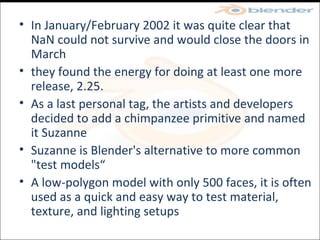 In January/February 2002 it was quite clear that NaN could not survive and would close the doors in March they found the energy for doing at least one more release, 2.25. As a last personal tag, the artists and developers decided to add a chimpanzee primitive and named it Suzanne Suzanne is Blender's alternative to more common "test models“ A low-polygon model with only 500 faces, it is often used as a quick and easy way to test material, texture, and lighting setups 
