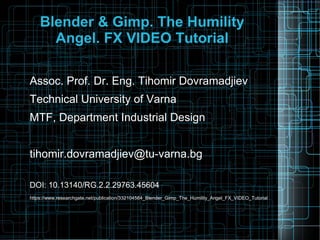 Blender & Gimp. The Humility
Angel. FX VIDEO Tutorial
Assoc. Prof. Dr. Eng. Tihomir Dovramadjiev
Technical University of Varna
MTF, Department Industrial Design
tihomir.dovramadjiev@tu-varna.bg
DOI: 10.13140/RG.2.2.29763.45604
https://www.researchgate.net/publication/332104564_Blender_Gimp_The_Humility_Angel_FX_VIDEO_Tutorial
 