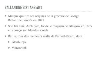 BALLANTINE’S 21 ANS 40 %
➤ Marque qui tire ses origines de la grocerie de George
Ballantine, fondée en 1827
➤ Son ﬁls ainé, Archibald, fonde le magasin de Glasgow en 1865
et y conçu son blendes scotch
➤ Bâti autour des meilleurs malts de Pernod-Ricard, dont:
➤ Glenburgie
➤ Miltonduﬀ.
 