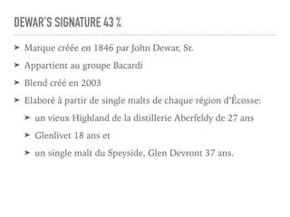 DEWAR’S SIGNATURE 43 %
➤ Marque créée en 1846 par John Dewar, Sr.
➤ Appartient au groupe Bacardi
➤ Blend créé en 2003
➤ Elaboré à partir de single malts de chaque région d’Écosse:
➤ un vieux Highland de la distillerie Aberfeldy de 27 ans
➤ Glenlivet 18 ans et
➤ un single malt du Speyside, Glen Devront 37 ans.
 