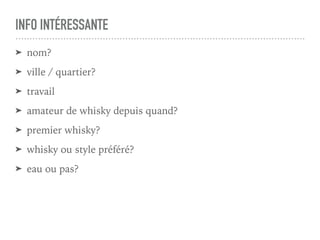 INFO INTÉRESSANTE
➤ nom?
➤ ville / quartier?
➤ travail
➤ amateur de whisky depuis quand?
➤ premier whisky?
➤ whisky ou style préféré?
➤ eau ou pas?
 