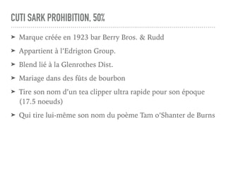 CUTI SARK PROHIBITION, 50%
➤ Marque créée en 1923 bar Berry Bros. & Rudd
➤ Appartient à l’Edrigton Group.
➤ Blend lié à la Glenrothes Dist.
➤ Mariage dans des fûts de bourbon
➤ Tire son nom d’un tea clipper ultra rapide pour son époque
(17.5 noeuds)
➤ Qui tire lui-même son nom du poème Tam o’Shanter de Burns
 