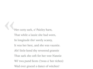 « Her cutty sark, o' Paisley harn,
That while a lassie she had worn,
In longitude tho' sorely scanty,
It was her best, and she was vauntie.
Ah! little kend thy reverend grannie
That sark she coft for her wee Nannie
Wi' twa pund Scots ('twas a' her riches)
Wad ever graced a dance of witches!
 