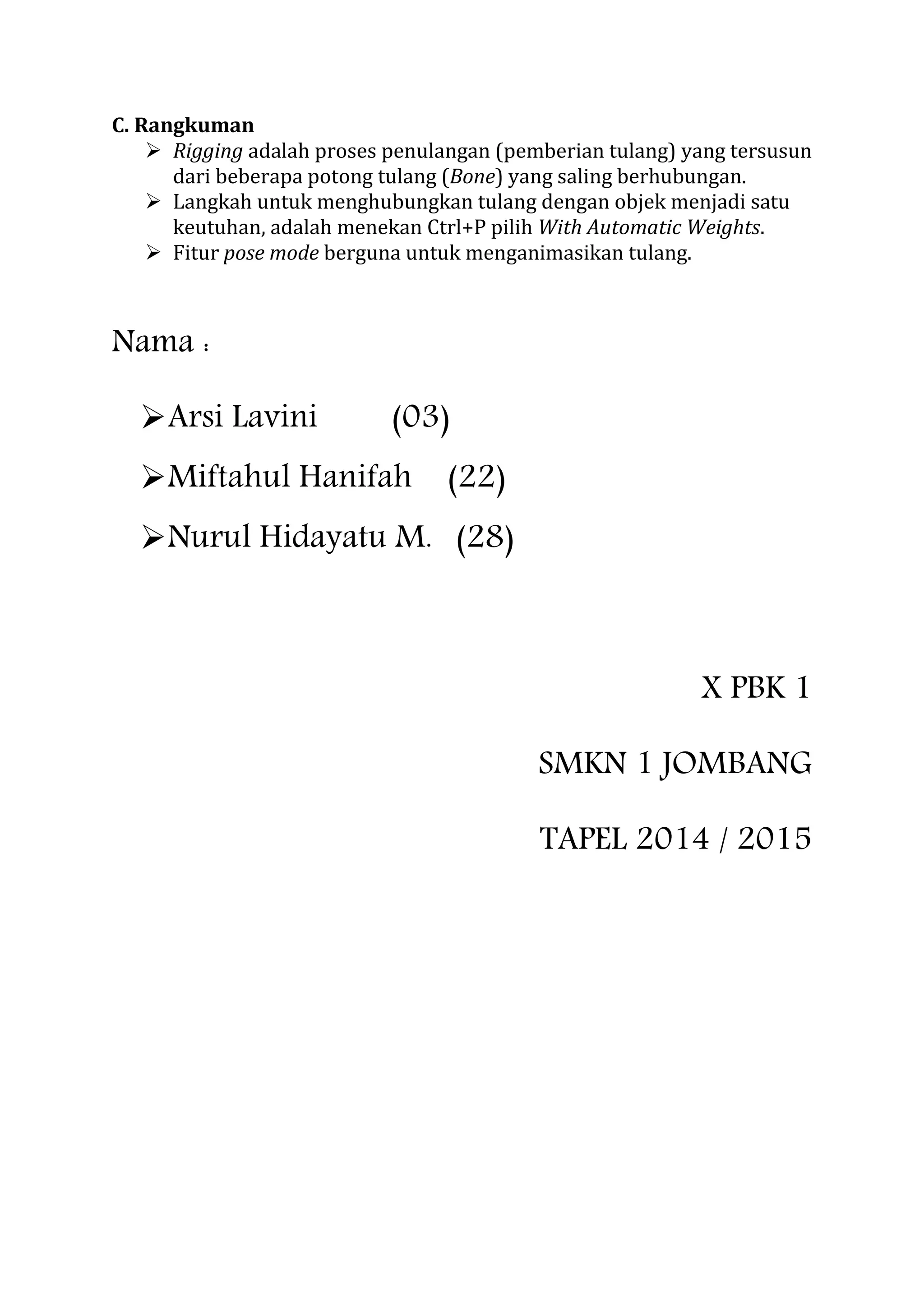 C. Rangkuman
 Rigging adalah proses penulangan (pemberian tulang) yang tersusun
dari beberapa potong tulang (Bone) yang saling berhubungan.
 Langkah untuk menghubungkan tulang dengan objek menjadi satu
keutuhan, adalah menekan Ctrl+P pilih With Automatic Weights.
 Fitur pose mode berguna untuk menganimasikan tulang.
Nama :
Arsi Lavini (03)
Miftahul Hanifah (22)
Nurul Hidayatu M. (28)
X PBK 1
SMKN 1 JOMBANG
TAPEL 2014 / 2015
 