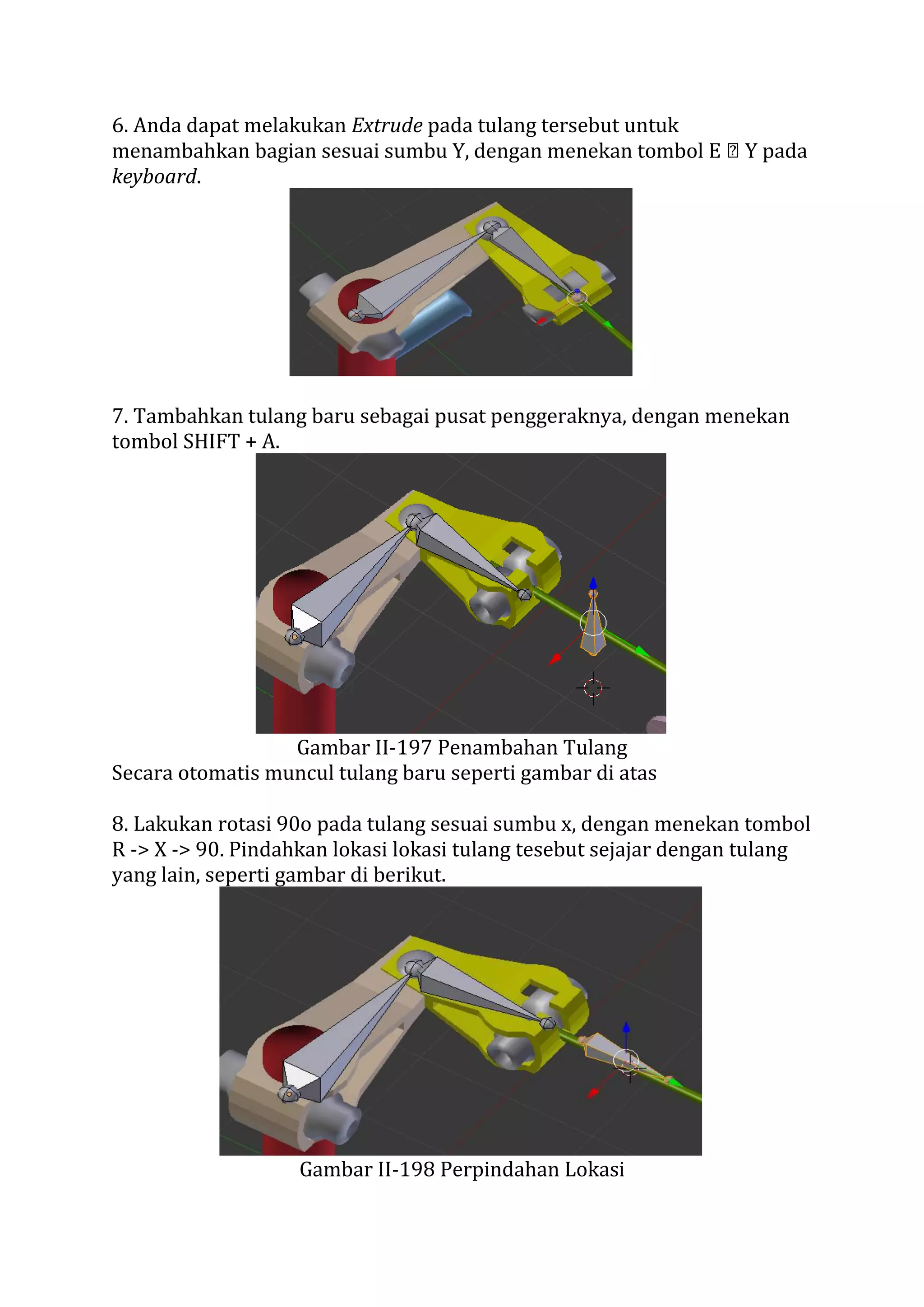 6. Anda dapat melakukan Extrude pada tulang tersebut untuk
menambahkan bagian sesuai sumbu Y, dengan menekan tombol E Y pada
keyboard.
7. Tambahkan tulang baru sebagai pusat penggeraknya, dengan menekan
tombol SHIFT + A.
Gambar II-197 Penambahan Tulang
Secara otomatis muncul tulang baru seperti gambar di atas
8. Lakukan rotasi 90o pada tulang sesuai sumbu x, dengan menekan tombol
R -> X -> 90. Pindahkan lokasi lokasi tulang tesebut sejajar dengan tulang
yang lain, seperti gambar di berikut.
Gambar II-198 Perpindahan Lokasi
 