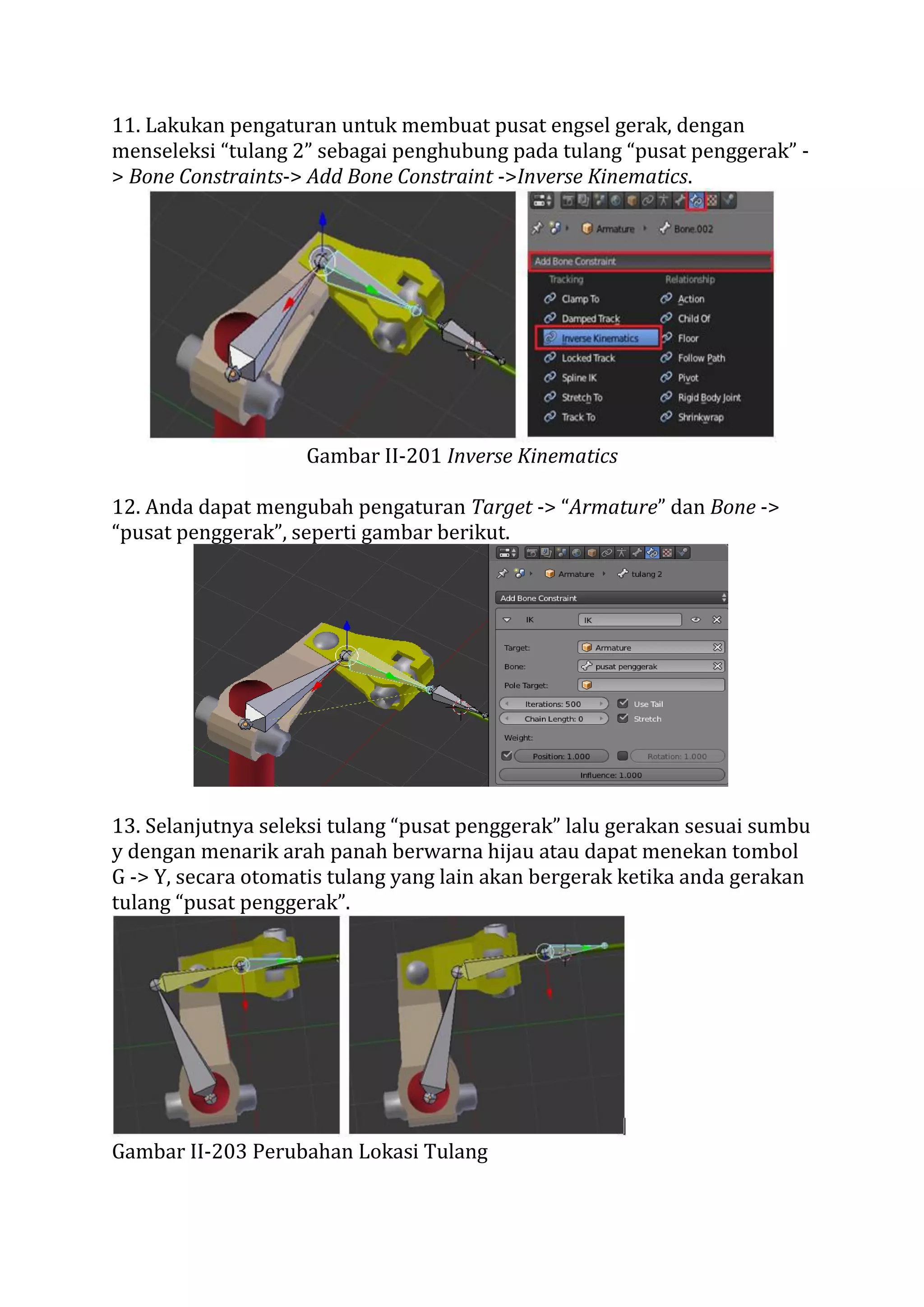 11. Lakukan pengaturan untuk membuat pusat engsel gerak, dengan
menseleksi “tulang 2” sebagai penghubung pada tulang “pusat penggerak” -
> Bone Constraints-> Add Bone Constraint ->Inverse Kinematics.
Gambar II-201 Inverse Kinematics
12. Anda dapat mengubah pengaturan Target -> “Armature” dan Bone ->
“pusat penggerak”, seperti gambar berikut.
13. Selanjutnya seleksi tulang “pusat penggerak” lalu gerakan sesuai sumbu
y dengan menarik arah panah berwarna hijau atau dapat menekan tombol
G -> Y, secara otomatis tulang yang lain akan bergerak ketika anda gerakan
tulang “pusat penggerak”.
Gambar II-203 Perubahan Lokasi Tulang
 