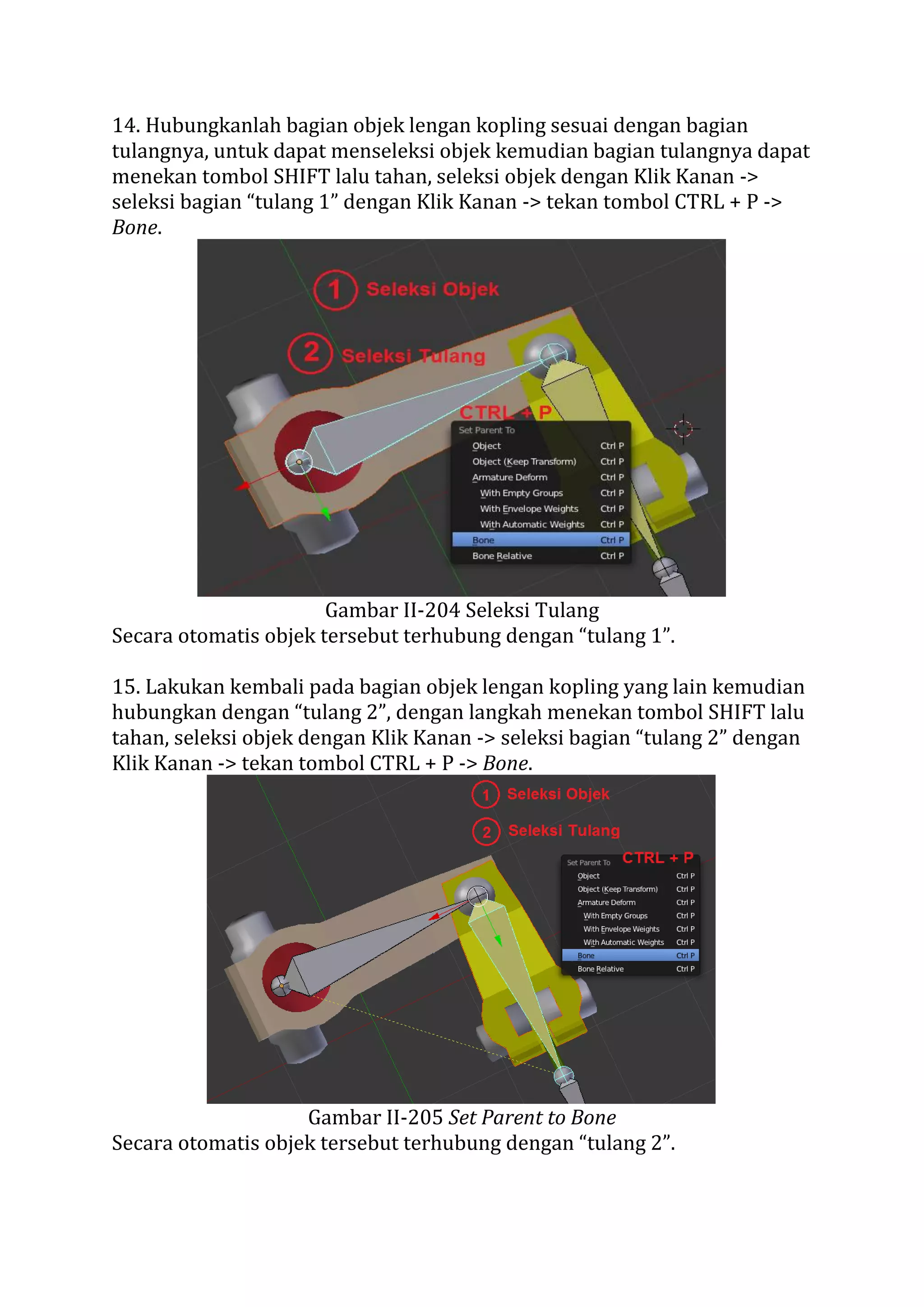 14. Hubungkanlah bagian objek lengan kopling sesuai dengan bagian
tulangnya, untuk dapat menseleksi objek kemudian bagian tulangnya dapat
menekan tombol SHIFT lalu tahan, seleksi objek dengan Klik Kanan ->
seleksi bagian “tulang 1” dengan Klik Kanan -> tekan tombol CTRL + P ->
Bone.
Gambar II-204 Seleksi Tulang
Secara otomatis objek tersebut terhubung dengan “tulang 1”.
15. Lakukan kembali pada bagian objek lengan kopling yang lain kemudian
hubungkan dengan “tulang 2”, dengan langkah menekan tombol SHIFT lalu
tahan, seleksi objek dengan Klik Kanan -> seleksi bagian “tulang 2” dengan
Klik Kanan -> tekan tombol CTRL + P -> Bone.
Gambar II-205 Set Parent to Bone
Secara otomatis objek tersebut terhubung dengan “tulang 2”.
 