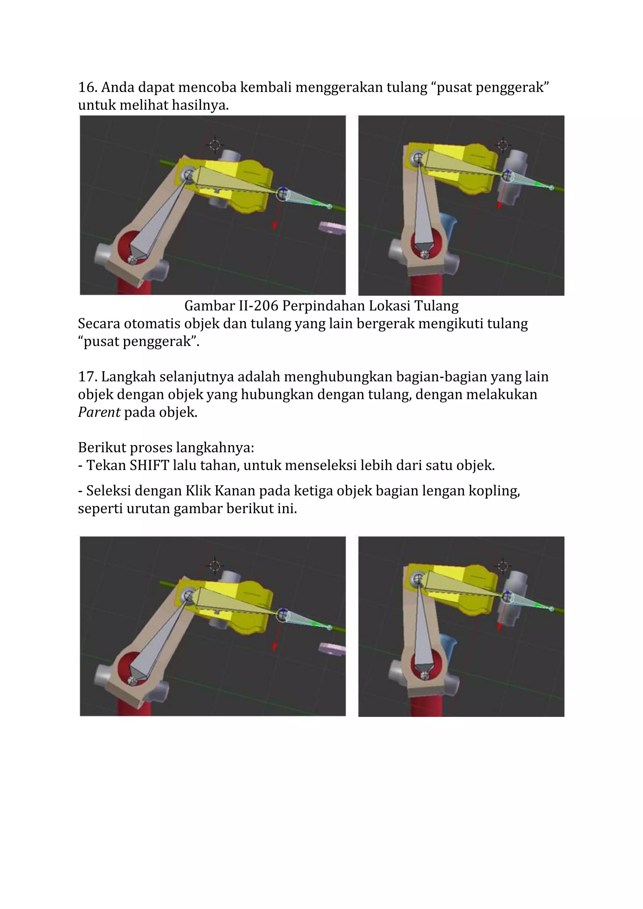 16. Anda dapat mencoba kembali menggerakan tulang “pusat penggerak”
untuk melihat hasilnya.
Gambar II-206 Perpindahan Lokasi Tulang
Secara otomatis objek dan tulang yang lain bergerak mengikuti tulang
“pusat penggerak”.
17. Langkah selanjutnya adalah menghubungkan bagian-bagian yang lain
objek dengan objek yang hubungkan dengan tulang, dengan melakukan
Parent pada objek.
Berikut proses langkahnya:
- Tekan SHIFT lalu tahan, untuk menseleksi lebih dari satu objek.
- Seleksi dengan Klik Kanan pada ketiga objek bagian lengan kopling,
seperti urutan gambar berikut ini.
 
