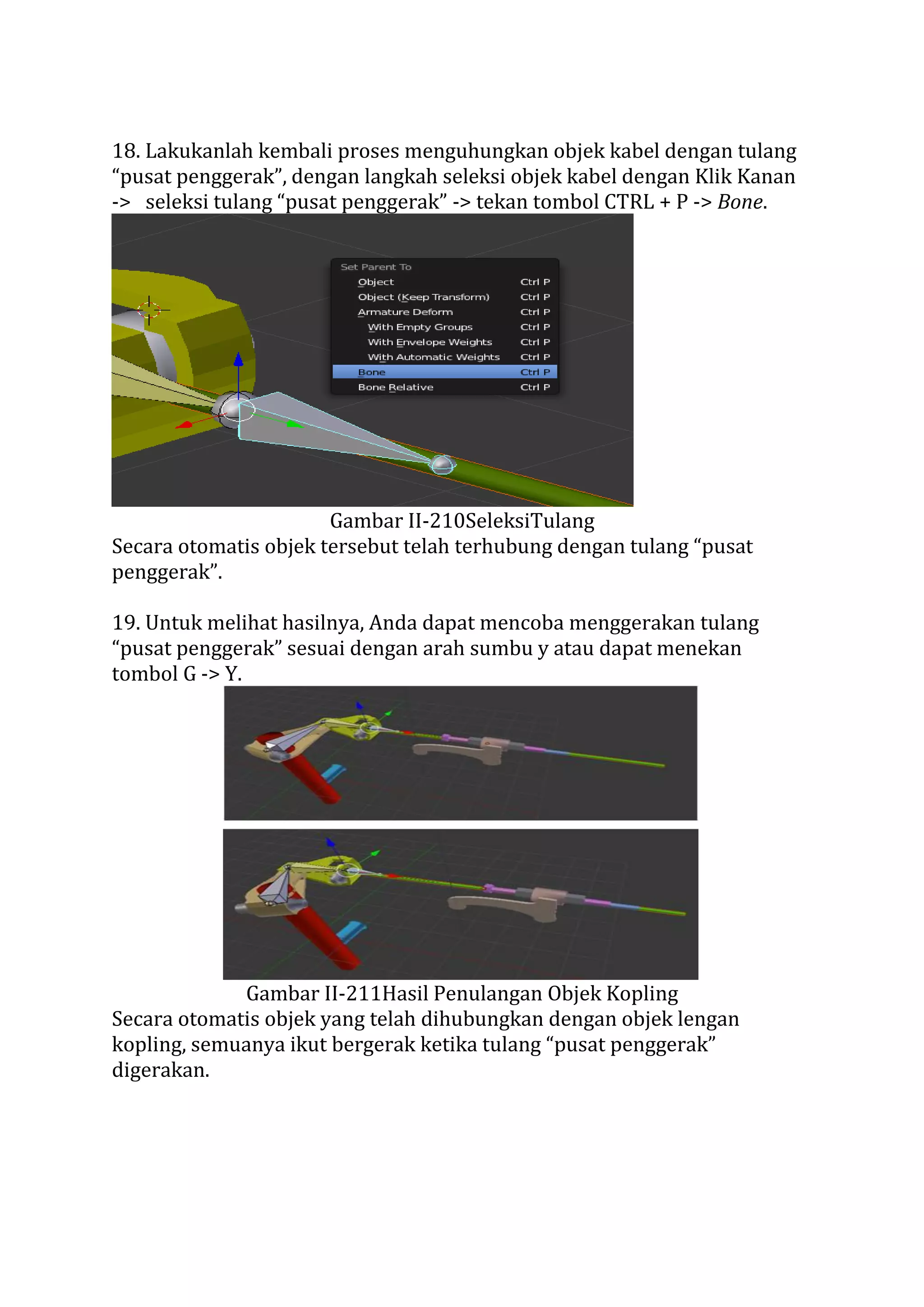 18. Lakukanlah kembali proses menguhungkan objek kabel dengan tulang
“pusat penggerak”, dengan langkah seleksi objek kabel dengan Klik Kanan
-> seleksi tulang “pusat penggerak” -> tekan tombol CTRL + P -> Bone.
Gambar II-210SeleksiTulang
Secara otomatis objek tersebut telah terhubung dengan tulang “pusat
penggerak”.
19. Untuk melihat hasilnya, Anda dapat mencoba menggerakan tulang
“pusat penggerak” sesuai dengan arah sumbu y atau dapat menekan
tombol G -> Y.
Gambar II-211Hasil Penulangan Objek Kopling
Secara otomatis objek yang telah dihubungkan dengan objek lengan
kopling, semuanya ikut bergerak ketika tulang “pusat penggerak”
digerakan.
 