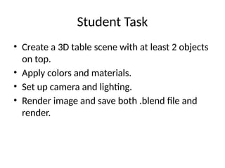 Student Task
• Create a 3D table scene with at least 2 objects
on top.
• Apply colors and materials.
• Set up camera and lighting.
• Render image and save both .blend file and
render.
 