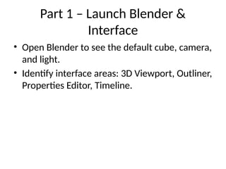 Part 1 – Launch Blender &
Interface
• Open Blender to see the default cube, camera,
and light.
• Identify interface areas: 3D Viewport, Outliner,
Properties Editor, Timeline.
 