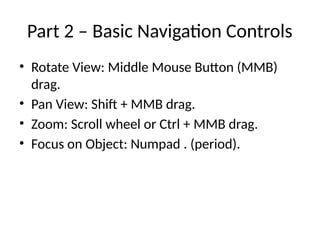 Part 2 – Basic Navigation Controls
• Rotate View: Middle Mouse Button (MMB)
drag.
• Pan View: Shift + MMB drag.
• Zoom: Scroll wheel or Ctrl + MMB drag.
• Focus on Object: Numpad . (period).
 