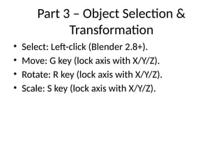 Part 3 – Object Selection &
Transformation
• Select: Left-click (Blender 2.8+).
• Move: G key (lock axis with X/Y/Z).
• Rotate: R key (lock axis with X/Y/Z).
• Scale: S key (lock axis with X/Y/Z).
 