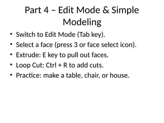 Part 4 – Edit Mode & Simple
Modeling
• Switch to Edit Mode (Tab key).
• Select a face (press 3 or face select icon).
• Extrude: E key to pull out faces.
• Loop Cut: Ctrl + R to add cuts.
• Practice: make a table, chair, or house.
 