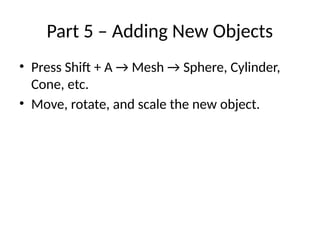 Part 5 – Adding New Objects
• Press Shift + A → Mesh → Sphere, Cylinder,
Cone, etc.
• Move, rotate, and scale the new object.
 
