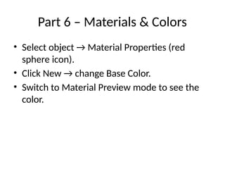Part 6 – Materials & Colors
• Select object → Material Properties (red
sphere icon).
• Click New → change Base Color.
• Switch to Material Preview mode to see the
color.
 